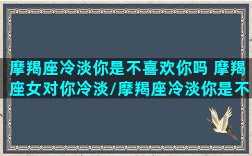 摩羯座冷淡你是不喜欢你吗 摩羯座女对你冷淡/摩羯座冷淡你是不喜欢你吗 摩羯座女对你冷淡-我的网站